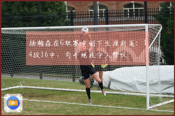 杨瀚森在G联赛中创下生涯新高：14投16中，勾手绝技令人赞叹