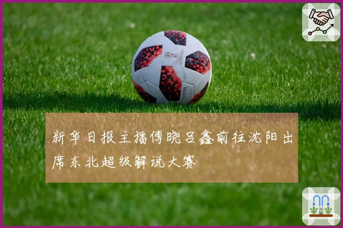 新华日报主播傅晓吕鑫前往沈阳出席东北超级解说大赛