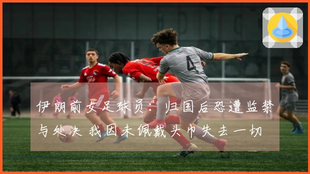 伊朗前女足球员：归国后恐遭监禁与处决 我因未佩戴头巾失去一切