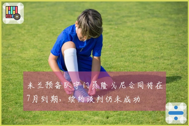 米兰预备队守门员隆戈尼合同将在7月到期，续约谈判仍未成功