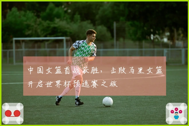 中国女篮首战获胜，击败马里女篮开启世界杯预选赛之旅