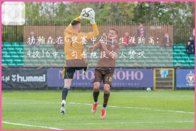 杨瀚森在G联赛中创下生涯新高：14投16中，勾手绝技令人赞叹