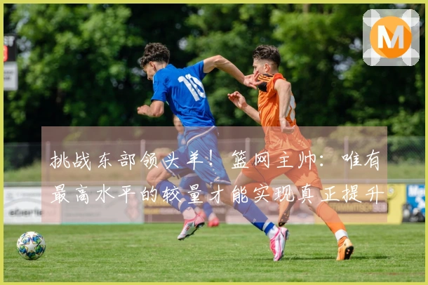 挑战东部领头羊！篮网主帅：唯有最高水平的较量才能实现真正提升