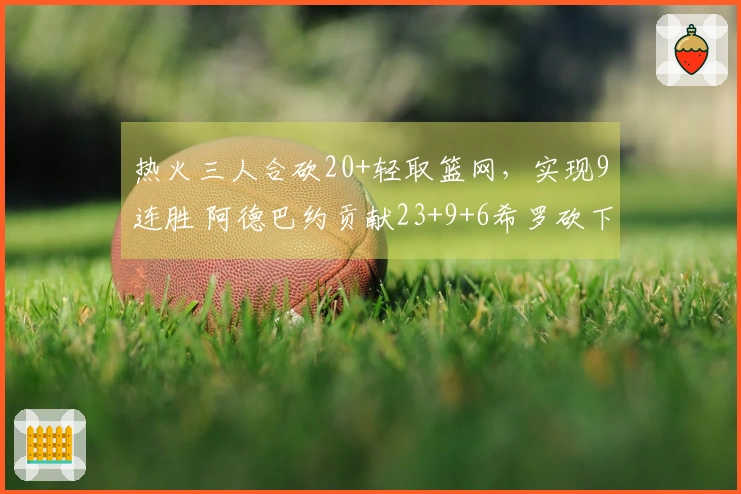 热火三人合砍20+轻取篮网，实现9连胜 阿德巴约贡献23+9+6希罗砍下22分