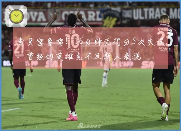 辜负宫鲁鸣！16分钟无得分5次失误，曾经的英雄竟不及新人表现