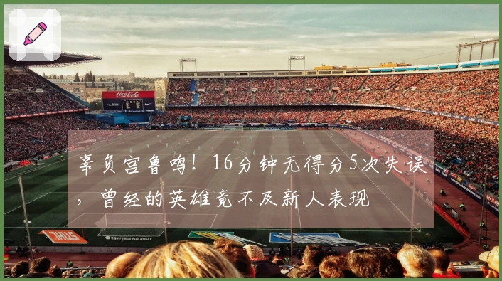 辜负宫鲁鸣！16分钟无得分5次失误，曾经的英雄竟不及新人表现