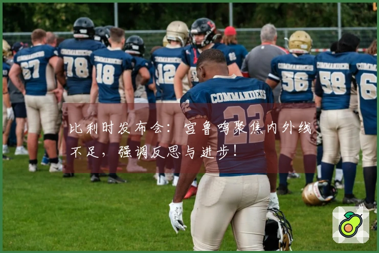 比利时发布会：宫鲁鸣聚焦内外线不足，强调反思与进步！