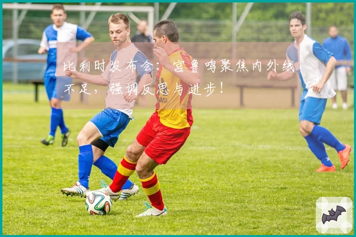 比利时发布会：宫鲁鸣聚焦内外线不足，强调反思与进步！