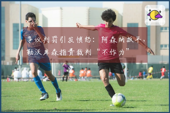 争议判罚引发愤怒：阿森纳扳平，勒沃库森指责裁判“不作为”