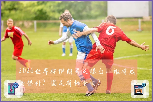 2026世界杯伊朗男足退出，谁将成为替补？国足有机会吗？
