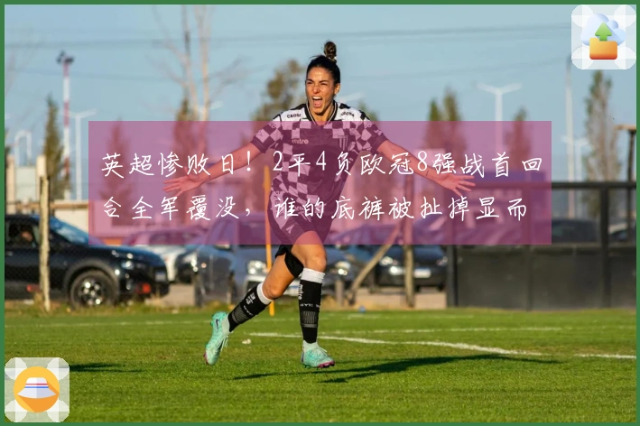 英超惨败日！2平4负欧冠8强战首回合全军覆没，谁的底裤被扯掉显而易见