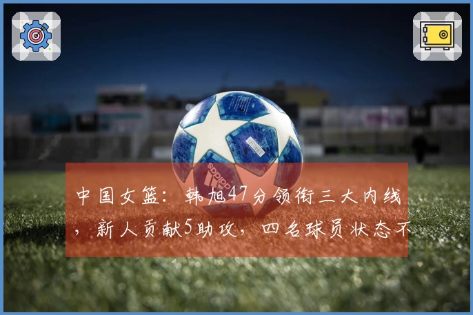 中国女篮：韩旭47分领衔三大内线，新人贡献5助攻，四名球员状态不佳