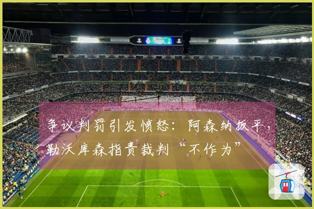 争议判罚引发愤怒：阿森纳扳平，勒沃库森指责裁判“不作为”