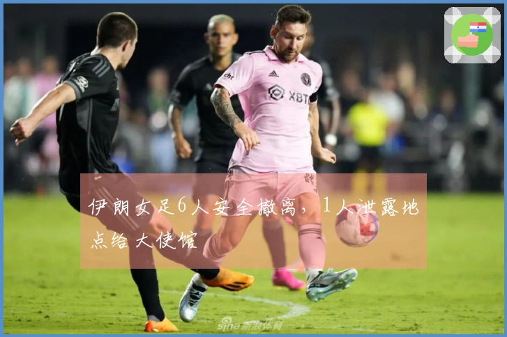 伊朗女足6人安全撤离，1人泄露地点给大使馆