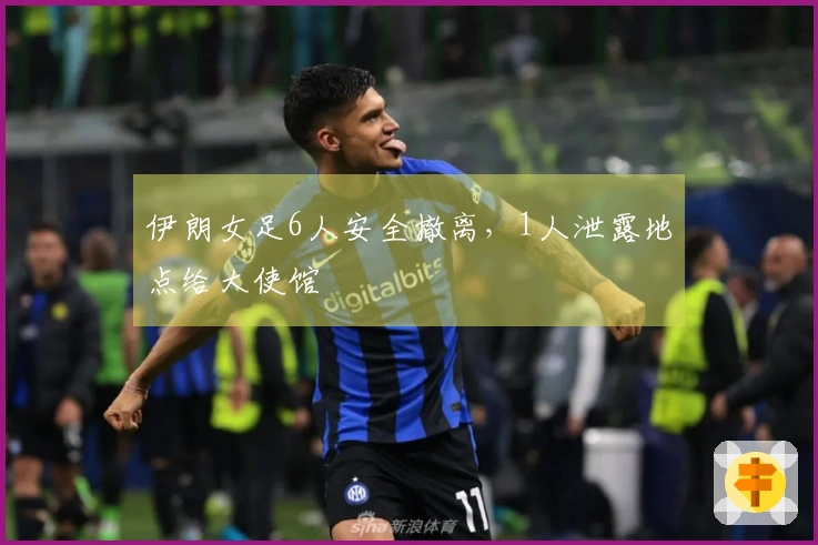 伊朗女足6人安全撤离，1人泄露地点给大使馆