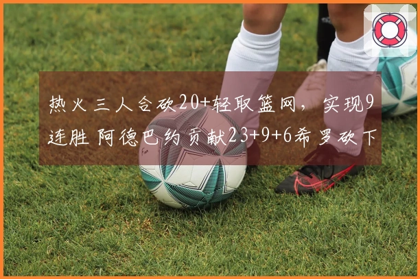 热火三人合砍20+轻取篮网，实现9连胜 阿德巴约贡献23+9+6希罗砍下22分